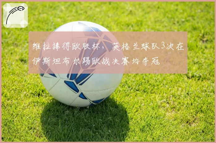 维拉捧得欧联杯,英格兰球队3次在伊斯坦布尔踢欧战决赛均夺冠