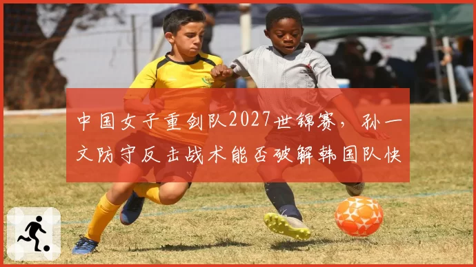 中国女子重剑队2027世锦赛，孙一文防守反击战术能否破解韩国队快攻体系？