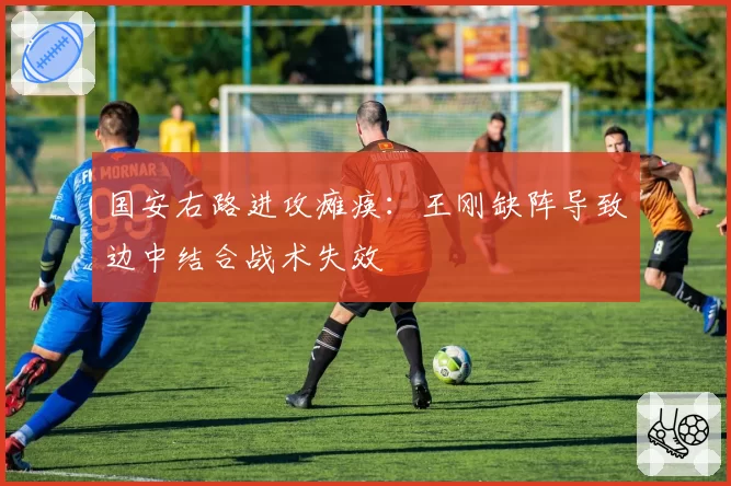 国安右路进攻瘫痪:王刚缺阵导致边中结合战术失效