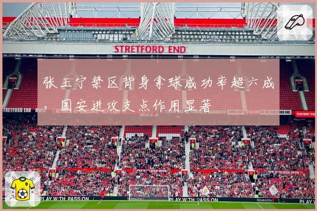 张玉宁禁区背身拿球成功率超六成,国安进攻支点作用显著