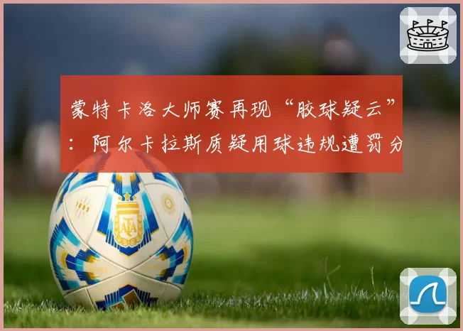 蒙特卡洛大师赛再现“胶球疑云”：阿尔卡拉斯质疑用球违规遭罚分