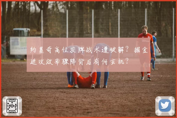 约基奇高位发牌战术遭破解？掘金进攻效率骤降背后有何玄机？