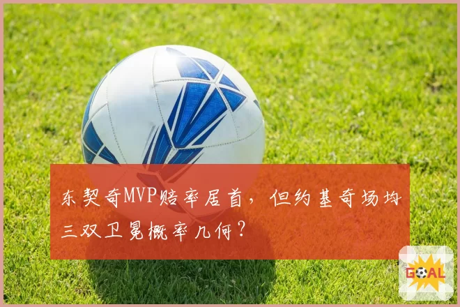 东契奇MVP赔率居首，但约基奇场均三双卫冕概率几何？