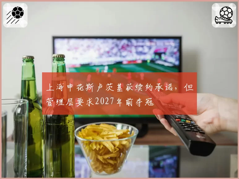 上海申花斯卢茨基获续约承诺，但管理层要求2027年前夺冠