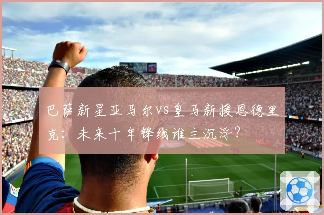 巴萨新星亚马尔vs皇马新援恩德里克:未来十年锋线谁主沉浮?