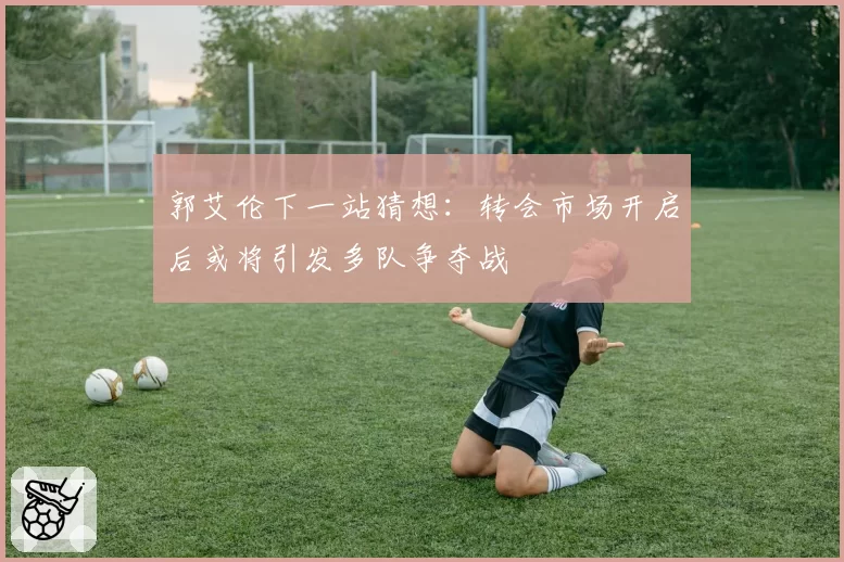 郭艾伦下一站猜想：转会市场开启后或将引发多队争夺战