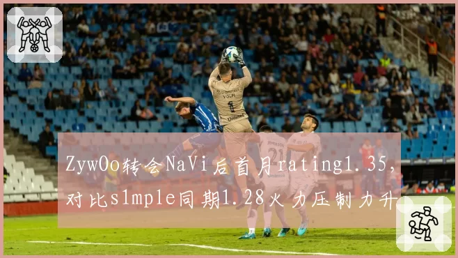 ZywOo转会NaVi后首月rating1.35，对比s1mple同期1.28火力压制力升级