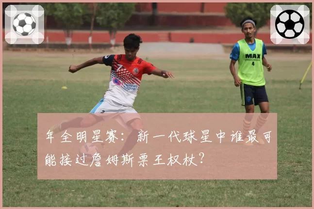 年全明星赛:新一代球星中谁最可能接过詹姆斯票王权杖?