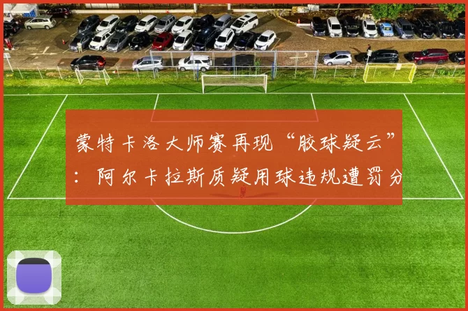 蒙特卡洛大师赛再现“胶球疑云”：阿尔卡拉斯质疑用球违规遭罚分