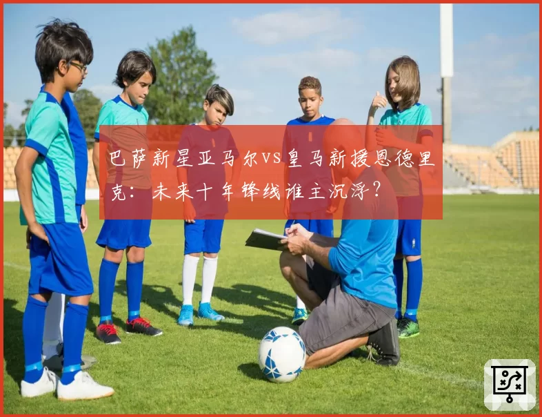 巴萨新星亚马尔vs皇马新援恩德里克:未来十年锋线谁主沉浮?