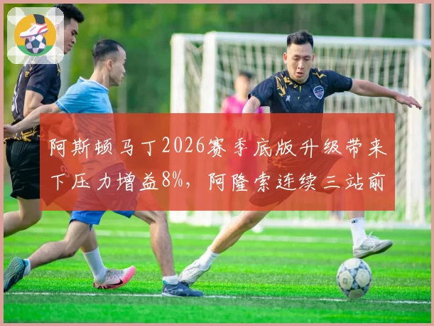 阿斯顿马丁2026赛季底版升级带来下压力增益8%，阿隆索连续三站前三