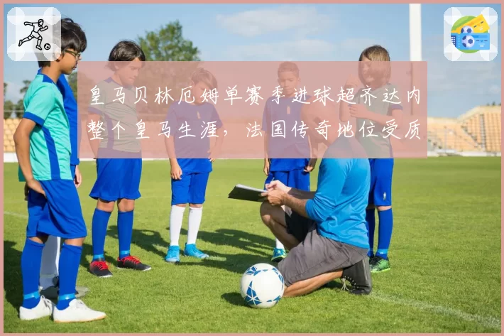 皇马贝林厄姆单赛季进球超齐达内整个皇马生涯，法国传奇地位受质疑？