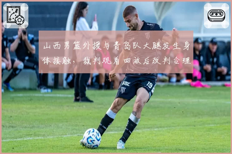 山西男篮外援与青岛队大腿发生身体接触，裁判观看回放后改判合理吗？