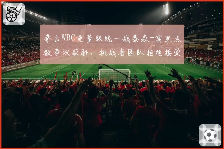 拳击WBC重量级统一战泰森-富里点数争议获胜,挑战者团队拒绝接受结果
