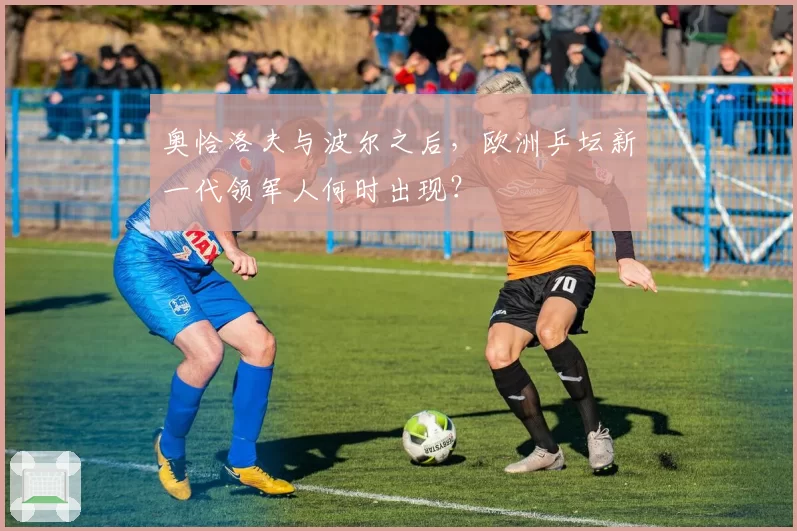 奥恰洛夫与波尔之后,欧洲乒坛新一代领军人何时出现?