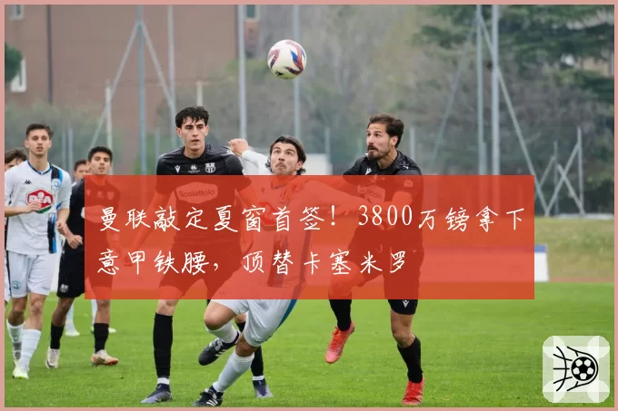 曼联敲定夏窗首签！3800万镑拿下意甲铁腰，顶替卡塞米罗