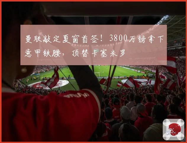 曼联敲定夏窗首签！3800万镑拿下意甲铁腰，顶替卡塞米罗