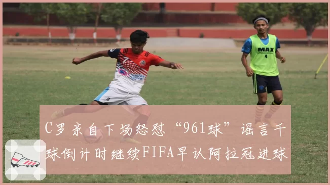 C罗亲自下场怒怼“961球”谣言千球倒计时继续FIFA早认阿拉冠进球