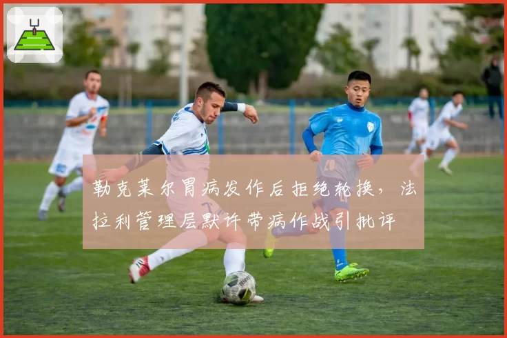 勒克莱尔胃病发作后拒绝轮换，法拉利管理层默许带病作战引批评
