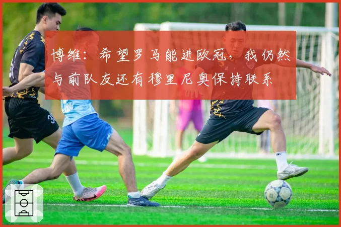 博维：希望罗马能进欧冠，我仍然与前队友还有穆里尼奥保持联系