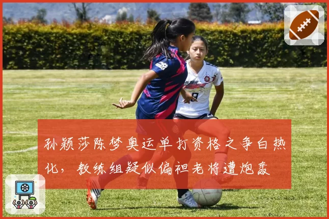 孙颖莎陈梦奥运单打资格之争白热化，教练组疑似偏袒老将遭炮轰