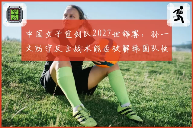 中国女子重剑队2027世锦赛，孙一文防守反击战术能否破解韩国队快攻体系？