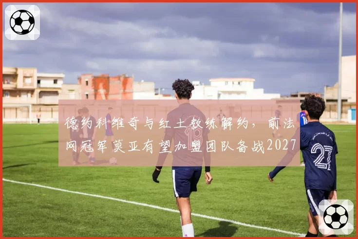 德约科维奇与红土教练解约，前法网冠军莫亚有望加盟团队备战2027