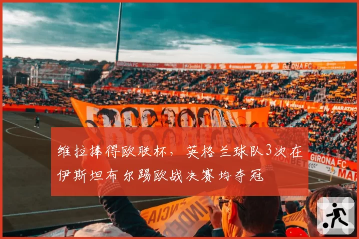 维拉捧得欧联杯,英格兰球队3次在伊斯坦布尔踢欧战决赛均夺冠