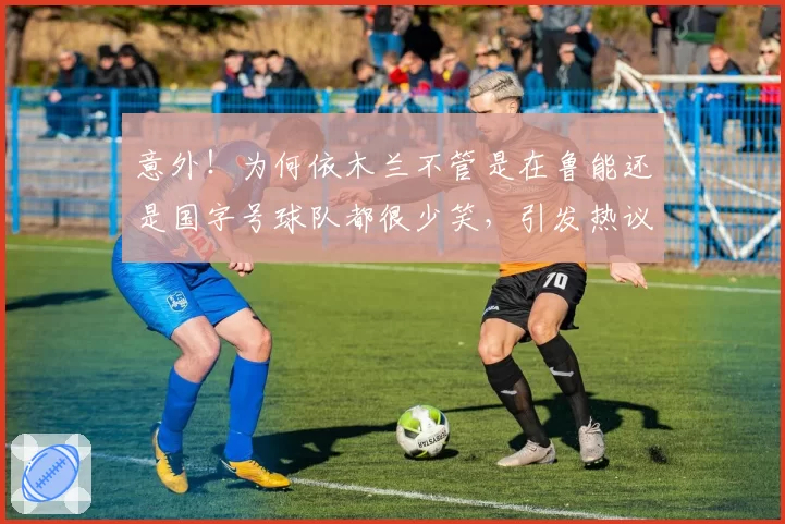 意外！为何依木兰不管是在鲁能还是国字号球队都很少笑，引发热议