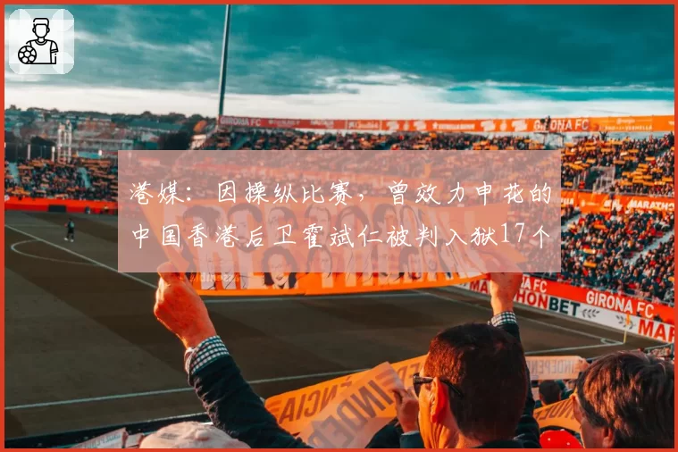 港媒：因操纵比赛，曾效力申花的中国香港后卫霍斌仁被判入狱17个月