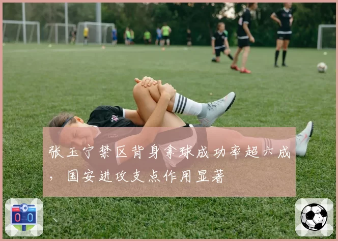 张玉宁禁区背身拿球成功率超六成,国安进攻支点作用显著
