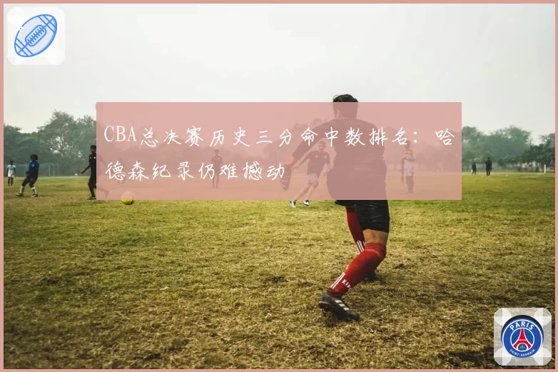 CBA总决赛历史三分命中数排名:哈德森纪录仍难撼动