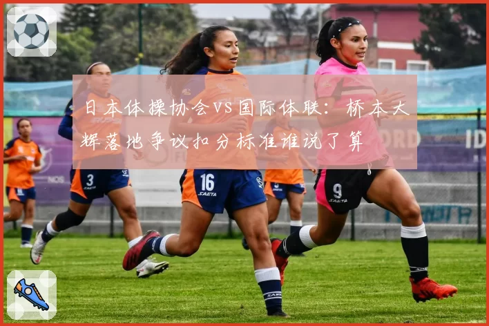 日本体操协会vs国际体联：桥本大辉落地争议扣分标准谁说了算