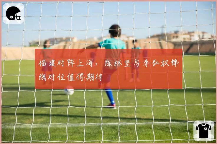 福建对阵上海,陈林坚与李弘权锋线对位值得期待