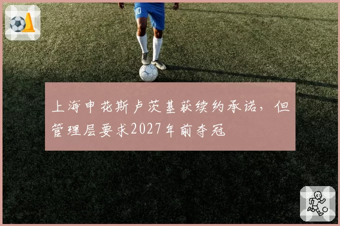 上海申花斯卢茨基获续约承诺，但管理层要求2027年前夺冠