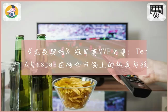 《无畏契约》冠军赛MVP之争：TenZ与aspas在转会市场上的热度与报价差异
