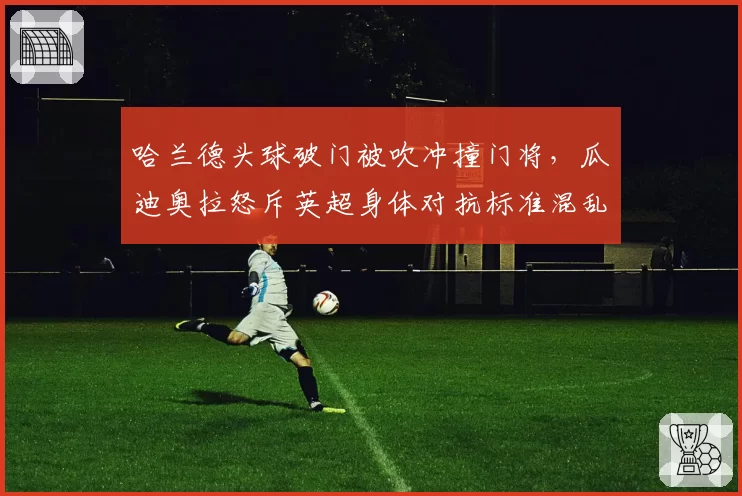 哈兰德头球破门被吹冲撞门将，瓜迪奥拉怒斥英超身体对抗标准混乱