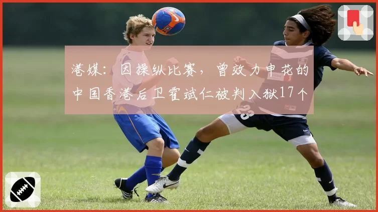港媒：因操纵比赛，曾效力申花的中国香港后卫霍斌仁被判入狱17个月