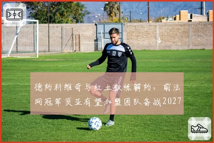 德约科维奇与红土教练解约，前法网冠军莫亚有望加盟团队备战2027
