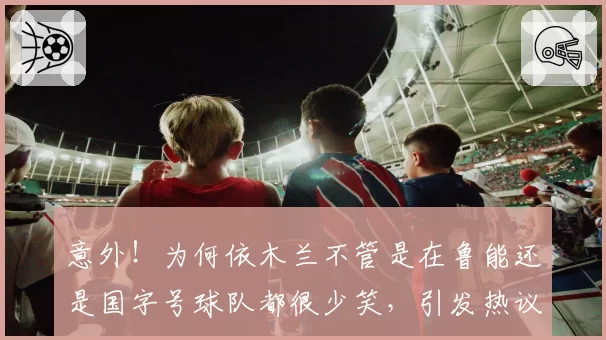 意外！为何依木兰不管是在鲁能还是国字号球队都很少笑，引发热议