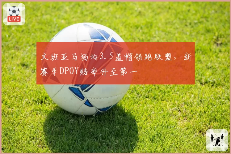文班亚马场均3.5盖帽领跑联盟，新赛季DPOY赔率升至第一