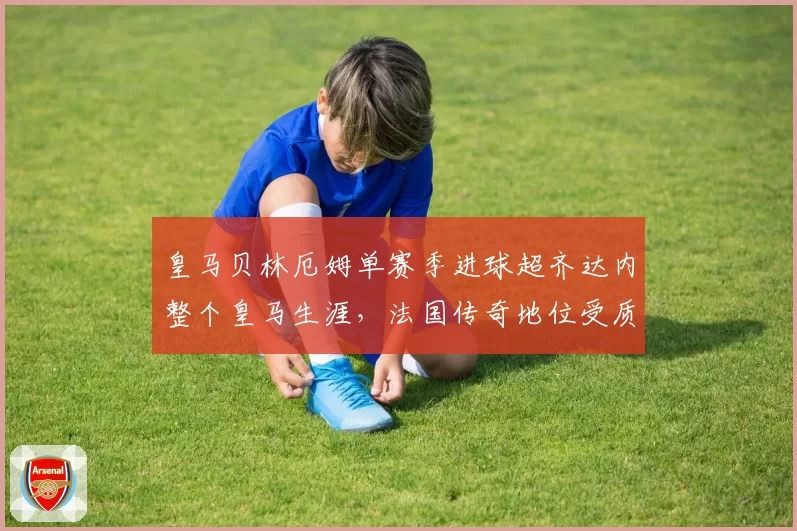 皇马贝林厄姆单赛季进球超齐达内整个皇马生涯，法国传奇地位受质疑？